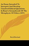 An Essay Intended To Interpret And Develop Unsolved Ethical Questions In Kant's Groundwork Of The Metaphysic Of Ethics (1871)