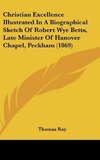 Christian Excellence Illustrated In A Biographical Sketch Of Robert Wye Betts, Late Minister Of Hanover Chapel, Peckham (1869)