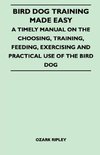 Bird Dog Training Made Easy - A Timely Manual On The Choosing, Training, Feeding, Exercising And Practical Use Of The Bird Dog