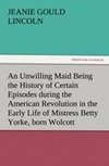 An Unwilling Maid Being the History of Certain Episodes during the American Revolution in the Early Life of Mistress Betty Yorke, born Wolcott