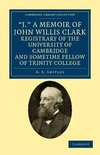 'J.' a Memoir of John Willis Clark, Registrary of the University of Cambridge and Sometime Fellow of Trinity College