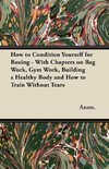 How to Condition Yourself for Boxing - With Chapters on Bag Work, Gym Work, Building a Healthy Body and How to Train Without Tears