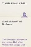 Sketch of Handel and Beethoven Two Lectures, Delivered in the Lecture Hall of the Wimbledon Village Club, on Monday Evening, Dec. 14, 1863; and Monday Evening, Jan. 11, 1864