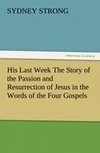 His Last Week The Story of the Passion and Resurrection of Jesus in the Words of the Four Gospels