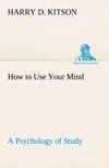 How to Use Your Mind A Psychology of Study: Being a Manual for the Use of Students and Teachers in the Administration of Supervised Study