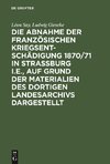 Die Abnahme der französischen Kriegsentschädigung 1870/71 in Strassburg i.E., auf Grund der Materialien des dortigen Landesarchivs dargestellt