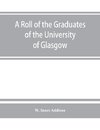 A roll of the graduates of the University of Glasgow, from 31st December, 1727 to 31st December, 1897, with short biographical notes