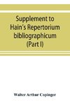 Supplement to Hain's Repertorium bibliographicum. Or, Collections toward a new edition of that work (Part I)