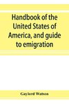 Handbook of the United States of America, and guide to emigration; giving the latest and most complete statistics of the Government, Army, Navy, Diplomatic relations, Finance, Revenue, Tariff, Land Sales, Homestead and Naturalization Laws, Debt, Populatio