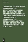 Gesetz und Verordnung betreffend die Schiffsmeldungen bei den Konsulaten des Deutschen Reichs sowie das Konsulatsgebührengesetz (Gesetz, betreffend die Gebühren und Kosten bei den Konsulaten des Deutschen Reichs) vom 17. Mai 1910