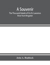 A souvenir. The Thousand Islands of the St. Lawrence River from Kingston and Cape Vincent to Morristown and Brockville. With their recorded history from the earliest times, their Legends, their Romances, their Fortifications and their contests; Including