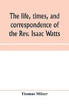 The life, times, and correspondence of the Rev. Isaac Watts