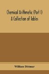 Chemical arithmetic (Part I) A Collection of Tables, Mathematical, Chemical, and Physical, for the use of Chemists and others.