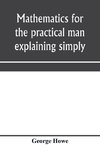 Mathematics for the practical man explaining simply and quickly all the elements of algebra, geometry, trigonometry, logarithms, coo¨rdinate geometry, calculus with Answers to Problems