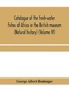 Catalogue of the fresh-water fishes of Africa in the British museum (Natural history) (Volume IV)