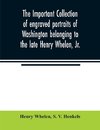 The important collection of engraved portraits of Washington belonging to the late Henry Whelen, Jr., of Philadelphia who was one of the Earliest Collectors, and from whose collection, the late Wm. S. Baker, compiled his celebrated book on the 