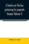 A treatise on the law pertaining to corporate finance including the financial operations and arrangements of public and private corporations as determined by the courts and statutes of the United States and England (Volume I)