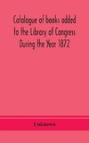 Catalogue of books added to the Library of Congress During the Year 1872