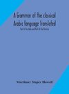 A grammar of the classical Arabic language Translated and Compiled From The Works Of The Most Approved Native or Naturalized Authorities Part II The Verb and Part III The Particle