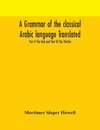 A grammar of the classical Arabic language Translated and Compiled From The Works Of The Most Approved Native or Naturalized Authorities Part II The Verb and Part III The Particle