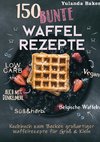 150 bunte Waffel Rezepte: Low Carb, Vegan, auch mit Dinkelmehl, Belgische Waffeln, süß & herb