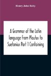 A Grammar Of The Latin Language From Plautus To Suetonius Part 1 Containing