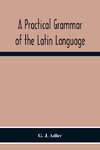 A Practical Grammar Of The Latin Language; With Perpetual Exercises In Speaking And Writing; For Use Of Schools, Colleges, And Private Learners