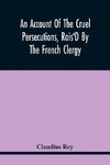 An Account Of The Cruel Persecutions, Rais'D By The French Clergy, Since Their Taking Sanctuary Here, Against Several Worthy Ministers, Gentlemen, Gentlewomen, And Tradesmen Dissenting From Their Calvinistical Scheme