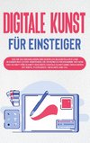 Digitale Kunst für Einsteiger: Wie Sie die Grundlagen der digitalen Bilderstellung und Bearbeitung leicht verstehen, die passenden Programme wählen und Schritt für Schritt das erste digitale Kunstwerk erschaffen mit Krita, Photoshop, Inkscape und Co.