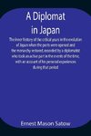 A Diplomat in Japan The inner history of the critical years in the evolution of Japan when the ports were opened and the monarchy restored, recorded by a diplomatist who took an active part in the events of the time, with an account of his personal experi