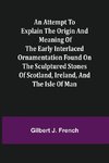 An Attempt to Explain the Origin and Meaning of the Early Interlaced Ornamentation Found on the Sculptured Stones of Scotland, Ireland, and the Isle of Man