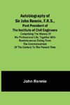 Autobiography of Sir John Rennie, F.R.S., Past President of the Institute of Civil Engineers ; Comprising the history of his professional life, together with reminiscences dating from the commencement of the century to the present time.