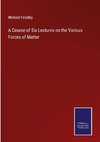 A Course of Six Lectures on the Various Forces of Matter