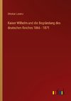 Kaiser Wilhelm und die Begründung des deutschen Reiches 1866 - 1871