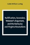 Nullification, Secession, Webster's Argument, and the Kentucky and Virginia Resolutions ; Considered in Reference to the Constitution and Historically