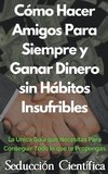 Cómo Hacer Amigos Para Siempre y Ganar Dinero sin Hábitos Insufribles La Única Guía que Necesitas Para Conseguir Todo lo que te Propongas