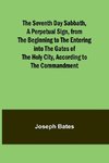 The Seventh Day Sabbath, a Perpetual Sign, from the Beginning to the Entering into the Gates of the Holy City, According to the Commandment