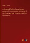 On Improved Facilities for the Capture, Economic Transmission and Distribution of Sea Fishes. And How These Matters Affect Irish Fisheries