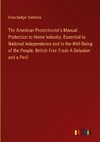 The American Protectionist's Manual . Protection to Home Industry. Essential to National Independence and to the Well-Being of the People. British Free Trade A Delusion and a Peril