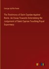 The Testimony of Saint Cyprian Against Rome. An Essay Towards Determining the Judgement of Saint Cyprian Touching Papal Supermacy