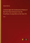 Lectures Upon the Ecclesiastical History of the First Three Centuries From the Crucifixion of Jesus Chris to the Year 313