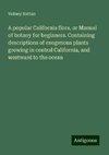 A popular California flora, or Manual of botany for beginners. Containing descriptions of exogenous plants growing in central California, and westward to the ocean