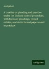 A treatise on pleading and practice under the Indiana code of procedure, with forms of pleadings, record entries, and otehr formal papers used in pracitce