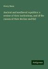 Ancient and mediæval republics: a review of their institutions, and of the causes of their decline and fall