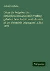 Ueber die Aufgaben der pathologischen Anatomie: Vortrag, gehalten beim Antritt des Lehramts an der Uniersität Leipzig am 11. Mai 1878