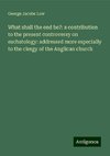 What shall the end be?: a contribution to the present controversy on eschatology: addressed more especially to the clergy of the Anglican church