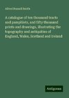 A catalogue of ten thousand tracts and pamphlets, and fifty thousand prints and drawings, illustrating the topography and antiquities of England, Wales, Scotland and Ireland