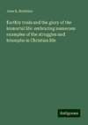 Earthly trials and the glory of the immortal life: embracing numerous examples of the struggles and triumphs in Christian life