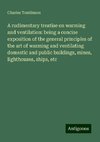 A rudimentary treatise on warming and ventilation: being a concise exposition of the general principles of the art of warming and ventilating domestic and public buildings, mines, lighthouses, ships, etc