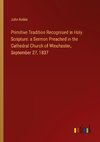 Primitive Tradition Recognised in Holy Scripture: a Sermon Preached in the Cathedral Church of Winchester, September 27, 1837